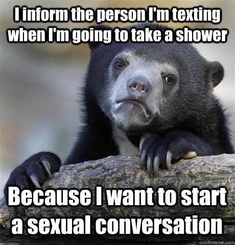 I inform the person I'm texting when I'm going to take a shower Because I want to start a sexual conversation  Confession Bear