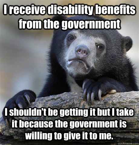 I receive disability benefits from the government I shouldn't be getting it but I take it because the government is willing to give it to me. - I receive disability benefits from the government I shouldn't be getting it but I take it because the government is willing to give it to me.  Confession Bear