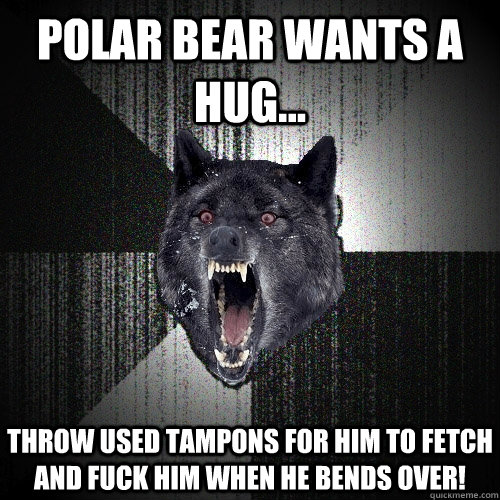 Polar bear wants a hug... Throw used tampons for him to fetch and fuck him when he bends over!  Insanity Wolf