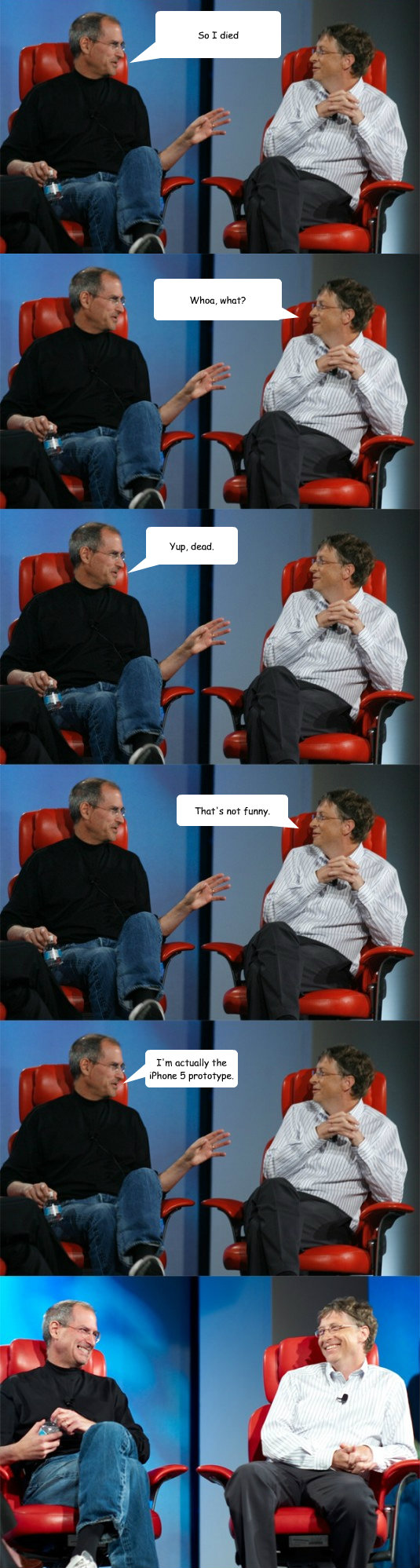 So I died Whoa, what? Yup, dead. That's not funny. I'm actually the iPhone 5 prototype. - So I died Whoa, what? Yup, dead. That's not funny. I'm actually the iPhone 5 prototype.  Steve Jobs vs Bill Gates