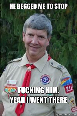 He begged me to stop fucking him.
yeah i went there  Harmless Scout Leader