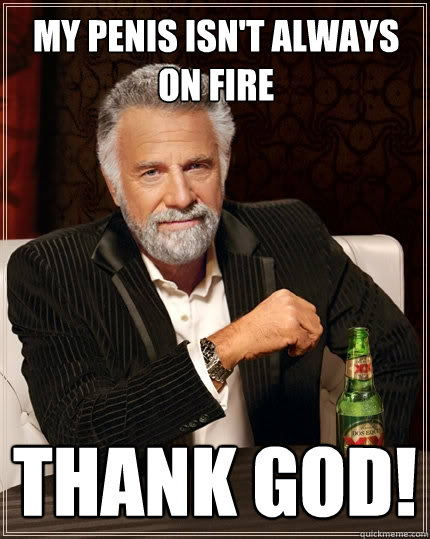 My penis isn't always on fire THANK GOD! - My penis isn't always on fire THANK GOD!  The Most Interesting Man In The World