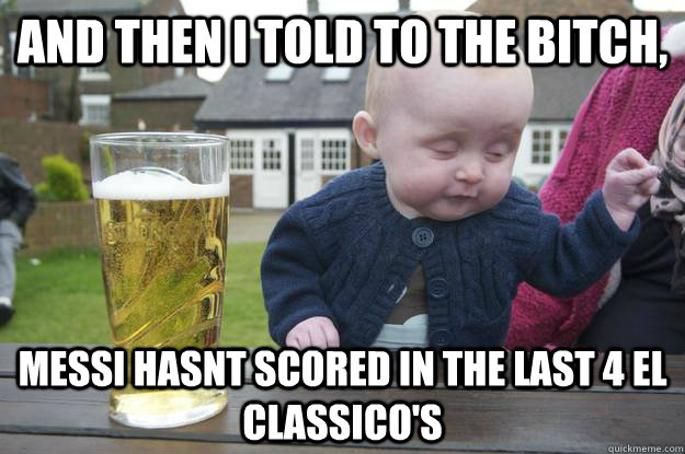 And then I told to the bitch,  messi hasnt scored in the last 4 el classico's   drunk baby