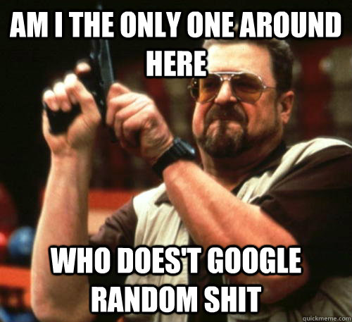 Am i the only one around here who does't Google random shit  Am I The Only One Around Here