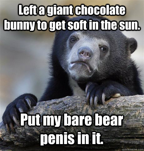 Left a giant chocolate bunny to get soft in the sun. Put my bare bear penis in it.  Confession Bear