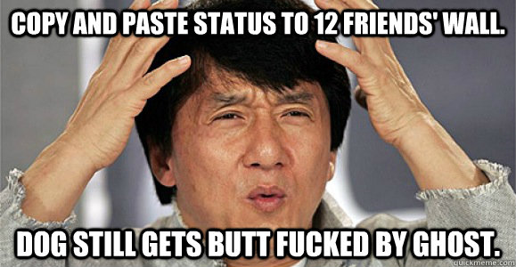 Copy and Paste status to 12 friends' wall. DOG STILL GETs BUTT FUCKED BY GHOST.  Confused Jackie Chan