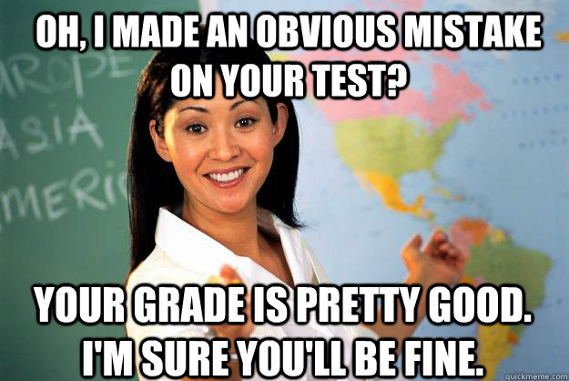 Oh, I made an obvious mistake on your test? Your grade is pretty good. I'm sure you'll be fine.  Unhelpful High School Teacher