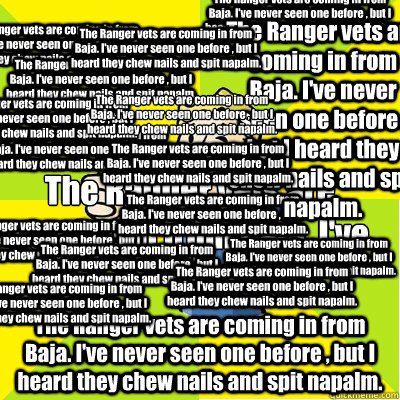 The Ranger vets are coming in from Baja. I've never seen one before , but I heard they chew nails and spit napalm.  The Ranger vets are coming in from Baja. I've never seen one before , but I heard they chew nails and spit napalm.  The Ranger vets are com  Fallout new vegas