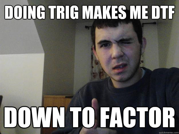 Doing Trig makes me dtf Down to factor  DTF Dude