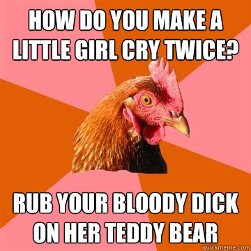 How do you make a little girl cry twice? Rub your bloody dick on her teddy bear  Anti-Joke Chicken