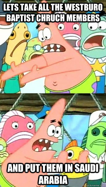 Lets take all the westburo baptist chruch members and put them in SAUDI ARABIA  Push it somewhere else Patrick