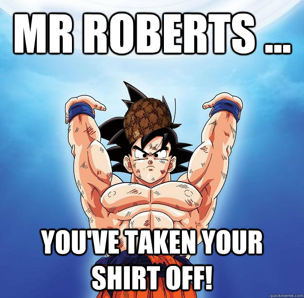 Mr Roberts ... You've taken your shirt off!  Scumbag Goku