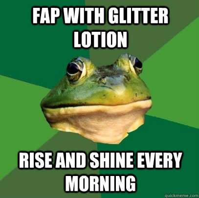 fap with glitter lotion rise and shine every morning - fap with glitter lotion rise and shine every morning  Foul Bachelor Frog