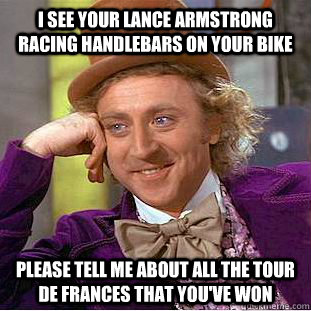 I see your Lance Armstrong racing handlebars on your bike Please tell me about all the Tour de frances that you've won  Creepy Wonka