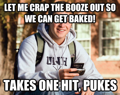 Let me crap the booze out so we can get baked! Takes one hit, pukes  College Freshman