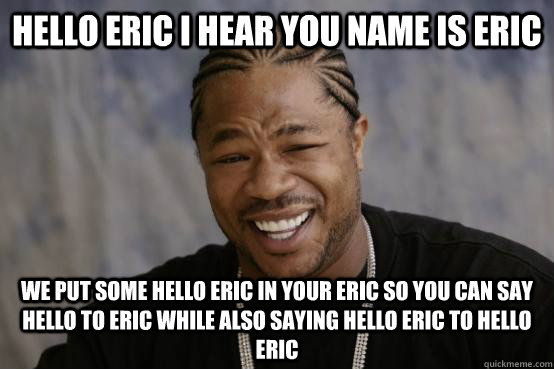 Hello eric I hear you name is eric We put some hello eric in your eric so you can say hello to eric while also saying hello eric to hello eric  YO DAWG