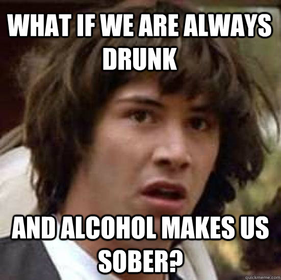 What if we are always drunk and alcohol makes us sober?  - What if we are always drunk and alcohol makes us sober?   conspiracy keanu