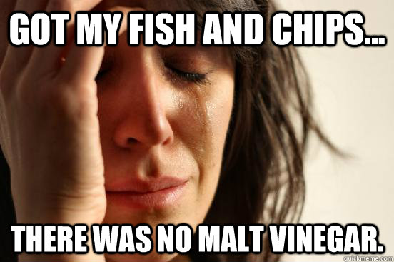 got my fish and chips... there was no malt vinegar.  First World Problems