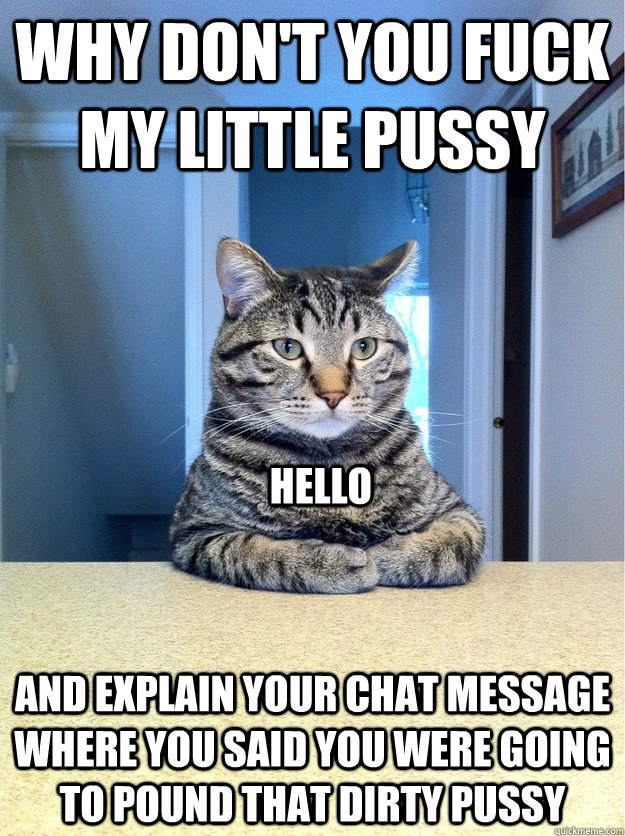 Why don't you fuck my little Pussy and explain your chat message where you said you were going to pound that dirty pussy Hello  Chris Hansen Cat