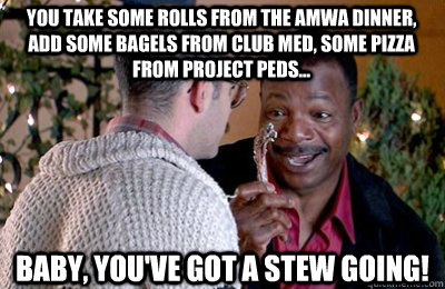 You take some rolls from the AMWA dinner, add some bagels from Club Med, some pizza from Project Peds... Baby, you've got a stew going! - You take some rolls from the AMWA dinner, add some bagels from Club Med, some pizza from Project Peds... Baby, you've got a stew going!  Carl Weathers