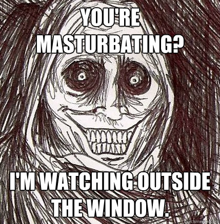 you're masturbating? I'm watching outside the window.  Horrifying Houseguest