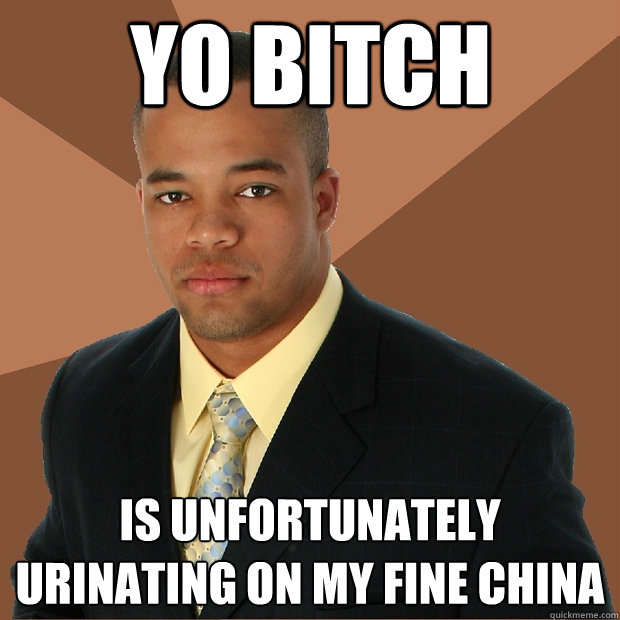 Yo Bitch is unfortunately urinating on my fine china  Successful Black Man