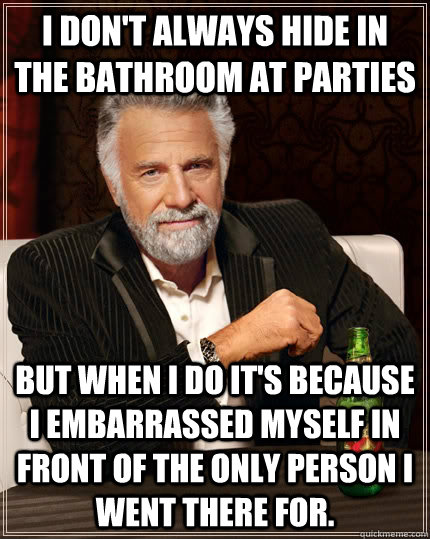 I don't always hide in the bathroom at parties but when I do it's because I embarrassed myself in front of the only person I went there for. - I don't always hide in the bathroom at parties but when I do it's because I embarrassed myself in front of the only person I went there for.  The Most Interesting Man In The World