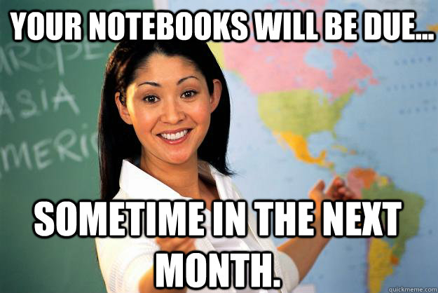 Your notebooks will be due... Sometime in the next month. - Your notebooks will be due... Sometime in the next month.  Unhelpful High School Teacher