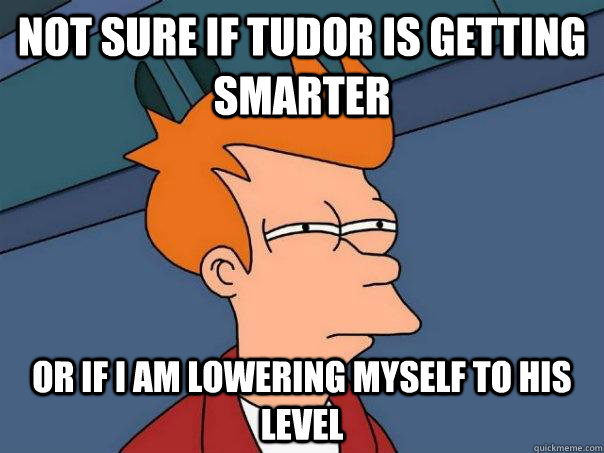 Not sure if Tudor is getting smarter Or if I am lowering myself to his level  Futurama Fry