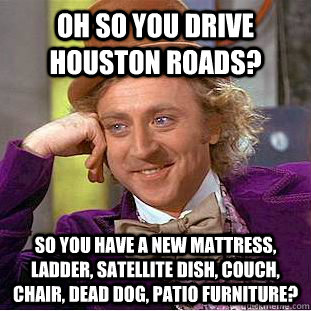 Oh so you drive Houston roads? So you have a new mattress, ladder, satellite dish, couch, chair, dead dog, patio furniture? - Oh so you drive Houston roads? So you have a new mattress, ladder, satellite dish, couch, chair, dead dog, patio furniture?  Condescending Wonka