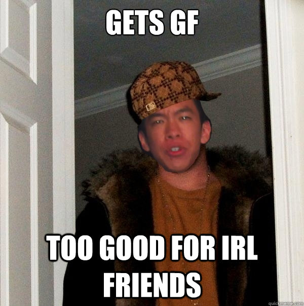 gets gf
     too good for irl friends  