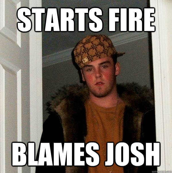 starts fire Blames josh - starts fire Blames josh  Scumbag Steve