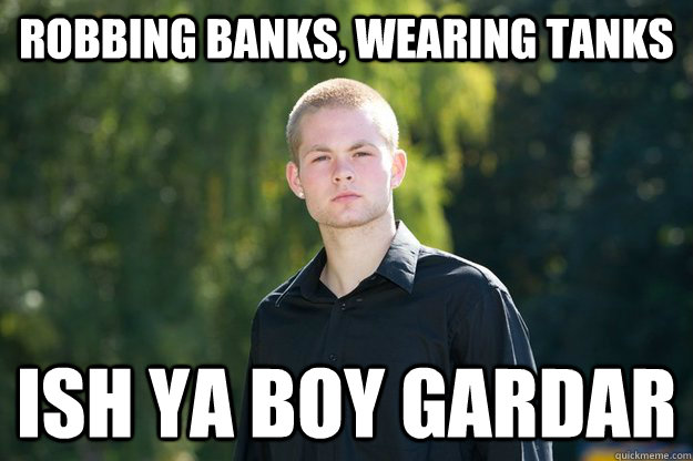 Robbing Banks, wearing tanks Ish ya boy gardar  