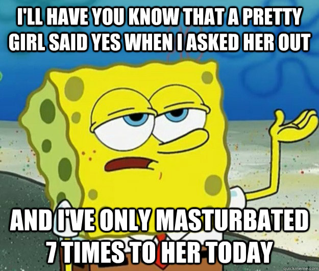 I'll have you know that a pretty girl said yes when i asked her out And i've only masturbated 7 times to her today  Tough Spongebob