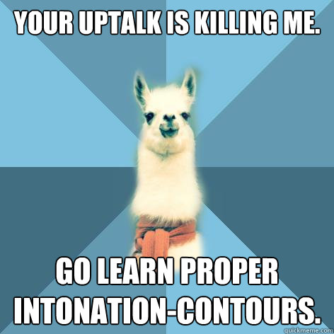 Your uptalk is killing me. go Learn proper intonation-contours.  Linguist Llama