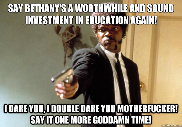 say Bethany's a worthwhile and sound investment in education again! i dare you, i double dare you motherfucker! Say it one more goddamn time! - say Bethany's a worthwhile and sound investment in education again! i dare you, i double dare you motherfucker! Say it one more goddamn time!  Samuel L Jackson