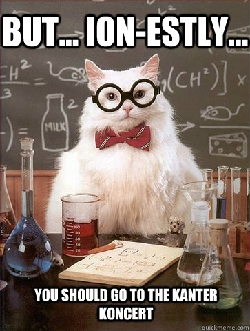 But... Ion-estly... you should go to the Kanter Koncert  Chemistry Cat