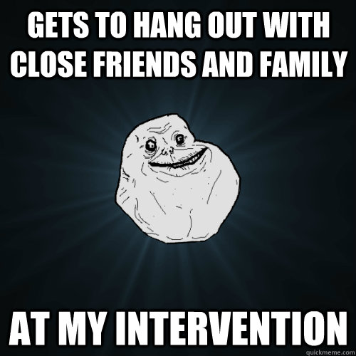 gets to hang out with close friends and family at my intervention - gets to hang out with close friends and family at my intervention  Forever Alone