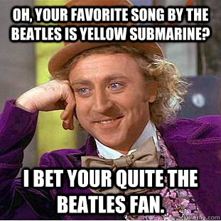 Oh, your favorite song by the beatles is yellow submarine? I bet your quite the beatles fan.  Condescending Wonka