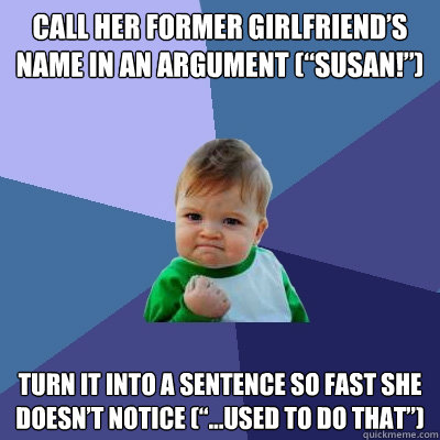 Call her former girlfriend’s name in an argument (“Susan!”) Turn it into a sentence so fast she doesn’t notice (“…used to do that”) - Call her former girlfriend’s name in an argument (“Susan!”) Turn it into a sentence so fast she doesn’t notice (“…used to do that”)  Success Kid