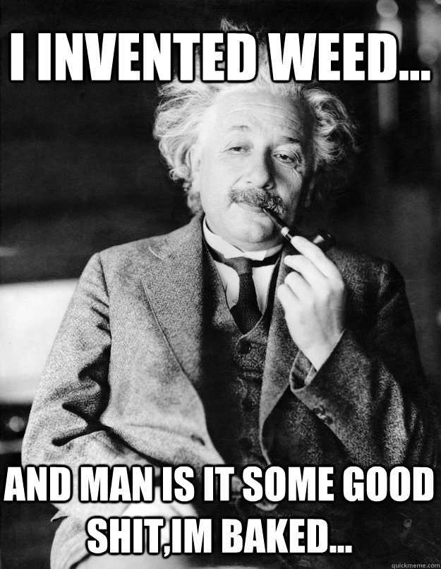 I invented weed... And man is it some good shit,im baked...  Einstein