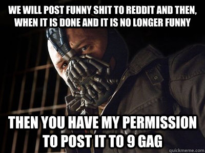 We will post funny shit to reddit and then, when it is done and it is no longer funny then you have my permission to post it to 9 gag  You have my permission to die