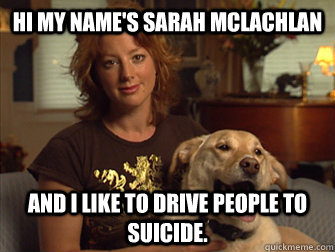 Hi my name's Sarah Mclachlan And i like to drive people to suicide.  Sarah Mclachlan