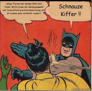 Unser Forum hat keinen Fehl und Tadel. Wirkt etwa die Smileyauswahl auf Schachfeld erschreckend bräsig und ist zudem sehr schlecht codiert Schnauze Kiffer !!  Slappin Batman