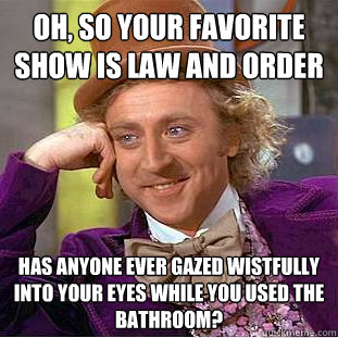 Oh, so your favorite show is Law and Order Has anyone ever gazed wistfully into your eyes while you used the bathroom? - Oh, so your favorite show is Law and Order Has anyone ever gazed wistfully into your eyes while you used the bathroom?  Condescending Wonka