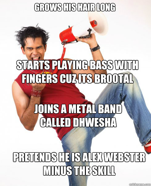 Grows his hair long Starts playing bass with fingers cuz its br00tal joins a metal band called Dhwesha pretends he is alex webster minus the skill  