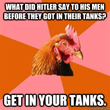 What did Hitler say to his men before they got in their tanks? Get in your tanks. - What did Hitler say to his men before they got in their tanks? Get in your tanks.  Anti-Joke Chicken