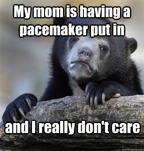 My mom is having a pacemaker put in and I really don't care - My mom is having a pacemaker put in and I really don't care  Confession Bear