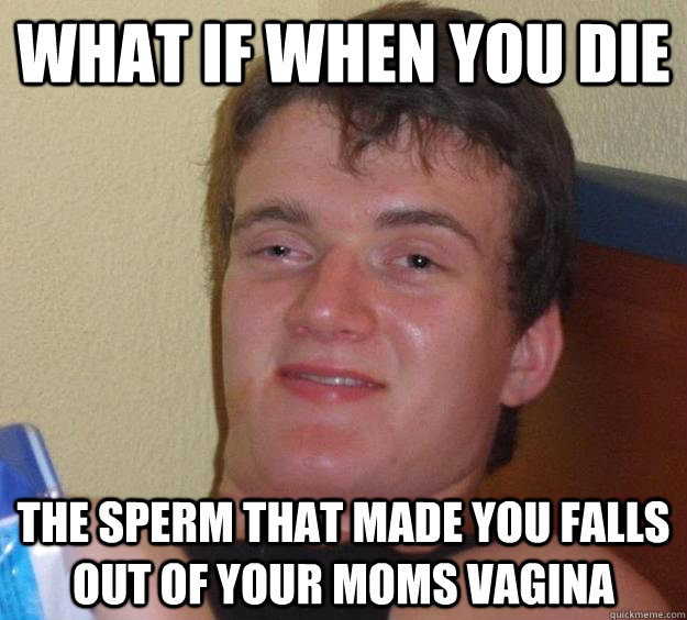 what if when you die the sperm that made you falls out of your moms vagina   10 Guy