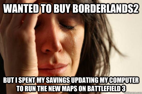 Wanted to buy Borderlands2 but I spent my savings updating my computer to run the new maps on Battlefield 3  First World Problems